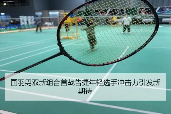 国羽男双新组合首战告捷年轻选手冲击力引发新期待