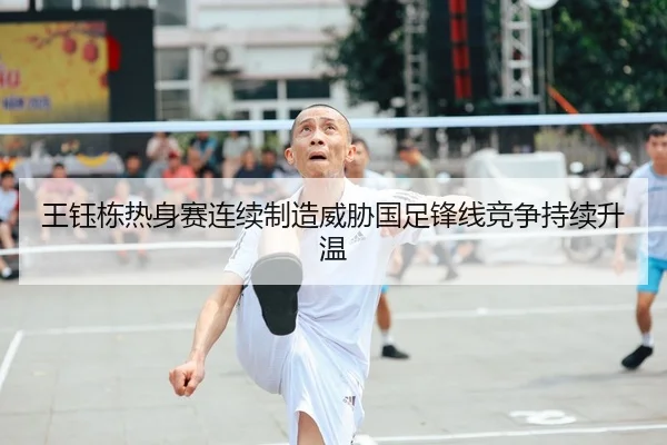 王钰栋热身赛连续制造威胁国足锋线竞争持续升温