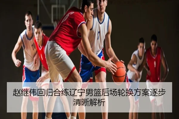 赵继伟回归合练辽宁男篮后场轮换方案逐步清晰解析