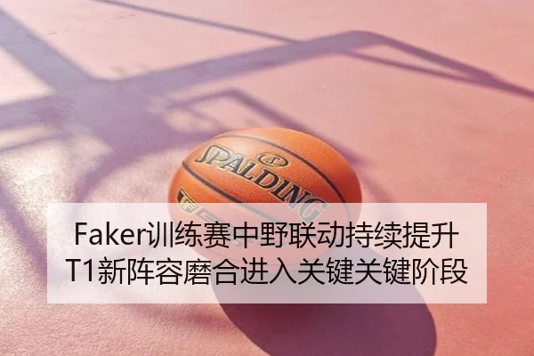 Faker训练赛中野联动持续提升 T1新阵容磨合进入关键关键阶段