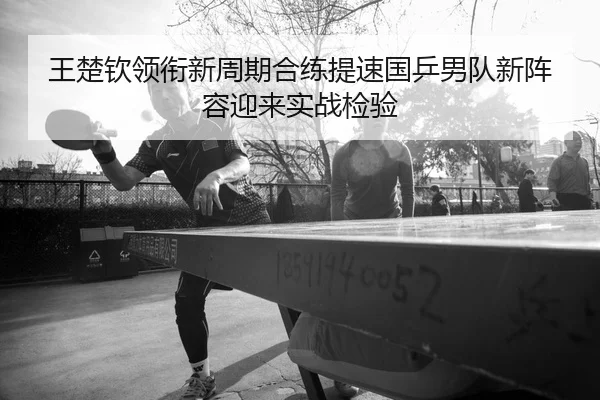 王楚钦领衔新周期合练提速国乒男队新阵容迎来实战检验