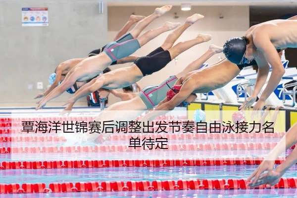 覃海洋世锦赛后调整出发节奏自由泳接力名单待定