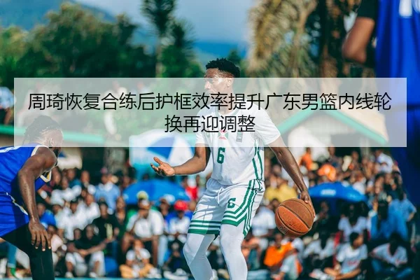 周琦恢复合练后护框效率提升广东男篮内线轮换再迎调整
