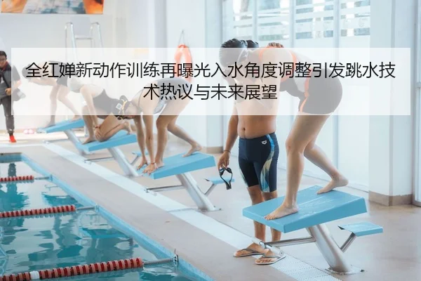 全红婵新动作训练再曝光入水角度调整引发跳水技术热议与未来展望