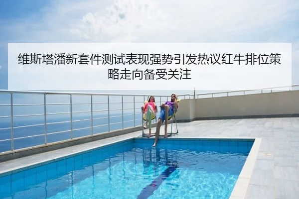 维斯塔潘新套件测试表现强势引发热议红牛排位策略走向备受关注