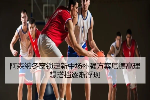 阿森纳冬窗锁定新中场补强方案厄德高理想搭档逐渐浮现