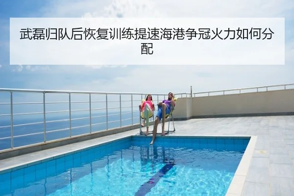 武磊归队后恢复训练提速海港争冠火力如何分配