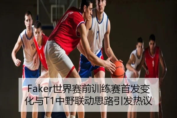 Faker世界赛前训练赛首发变化与T1中野联动思路引发热议